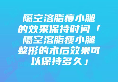 隔空溶脂瘦小腿的效果保持时间「隔空溶脂瘦小腿整形的术后效果可以保持多久」