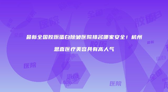最新全国胶原蛋白除皱医院排名哪家安全！杭州恩喜医疗美容具有高人气