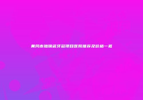 黄冈市玻璃瓷牙冠项目医院推荐及价格一览