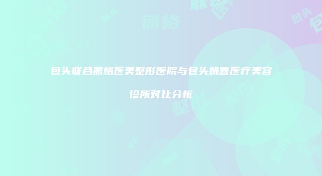 包头联合丽格医美整形医院与包头姚喜医疗美容诊所对比分析