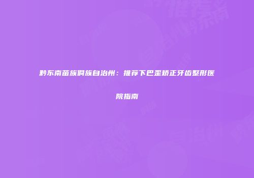 黔东南苗族侗族自治州：推荐下巴歪矫正牙齿整形医院指南