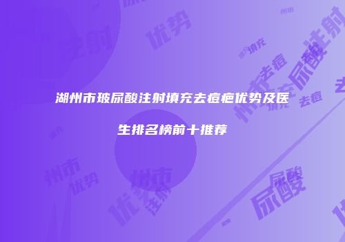 湖州市玻尿酸注射填充去痘疤优势及医生排名榜前十推荐