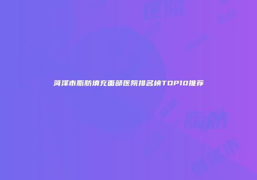 菏泽市脂肪填充面部医院排名榜TOP10推荐