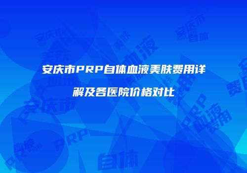 安庆市PRP自体血液美肤费用详解及各医院价格对比