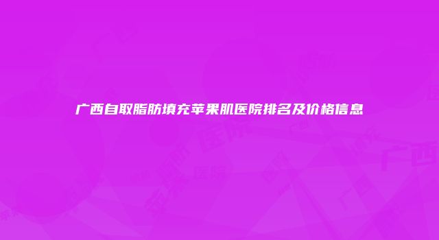 广西自取脂肪填充苹果肌医院排名及价格信息