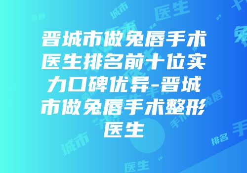 晋城市做兔唇手术医生排名前十位实力口碑优异-晋城市做兔唇手术整形医生