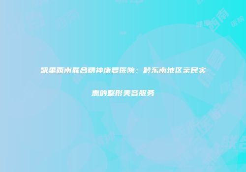 凯里西南联合精神康复医院：黔东南地区亲民实惠的整形美容服务