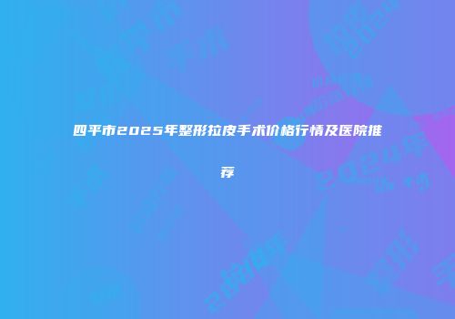 四平市2025年整形拉皮手术价格行情及医院推荐