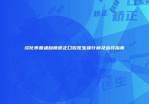 绥化市普通自锁矫正口腔医生排行榜及选择指南