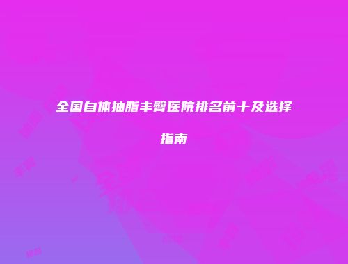 全国自体抽脂丰臀医院排名前十及选择指南