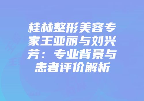 桂林整形美容专家王亚丽与刘兴芳：专业背景与患者评价解析