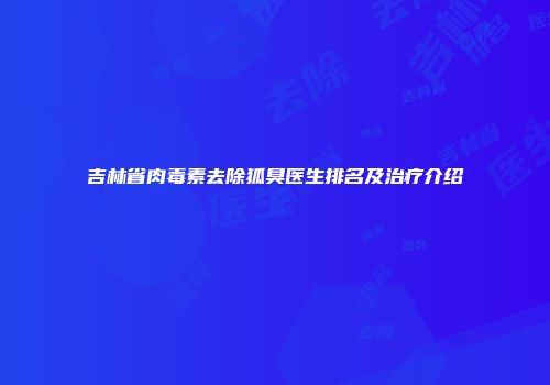 吉林省肉毒素去除狐臭医生排名及治疗介绍