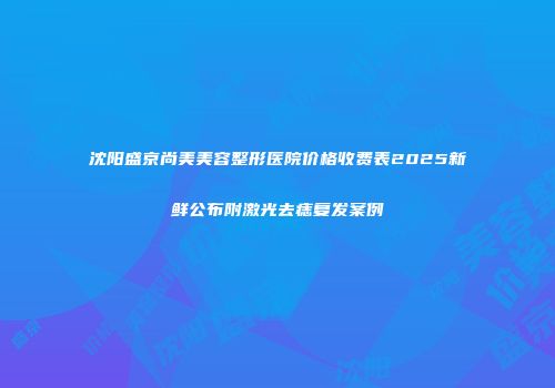 沈阳盛京尚美美容整形医院价格收费表2025新鲜公布附激光去痣复发案例