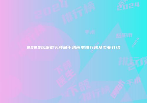 2025岳阳市下颌角手术医生排行榜及专业介绍