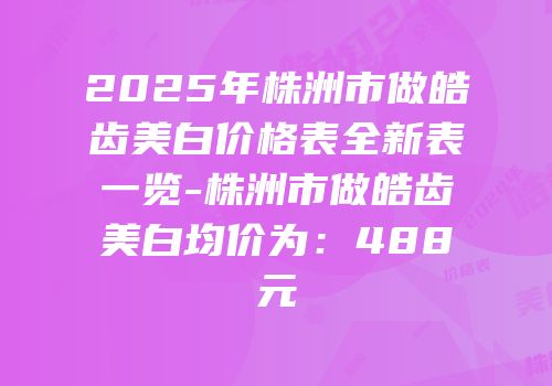 2025年株洲市做皓齿美白价格表全新表一览-株洲市做皓齿美白均价为：488元