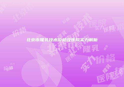 北京市隆乳技术价格及医院实力解析