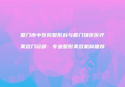 厦门市中医院整形科与厦门臻医医疗美容门诊部：专业整形美容机构推荐