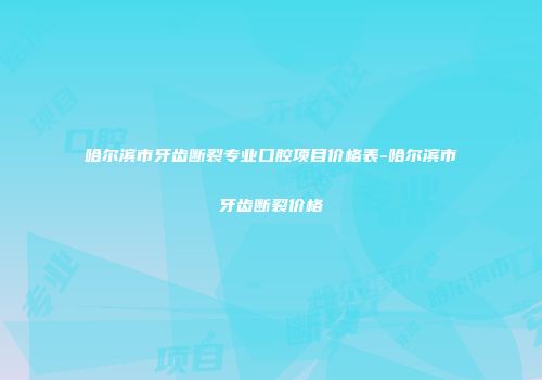 哈尔滨市牙齿断裂专业口腔项目价格表-哈尔滨市牙齿断裂价格