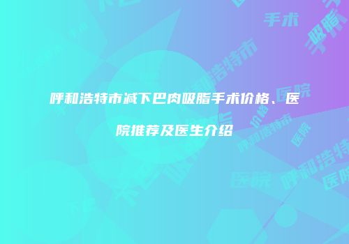 呼和浩特市减下巴肉吸脂手术价格、医院推荐及医生介绍