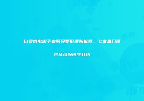 自贡市电离子去腋臭整形医院推荐：七家热门医院及资深医生介绍