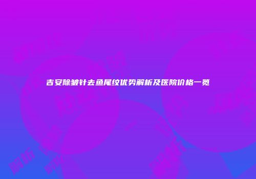吉安除皱针去鱼尾纹优势解析及医院价格一览