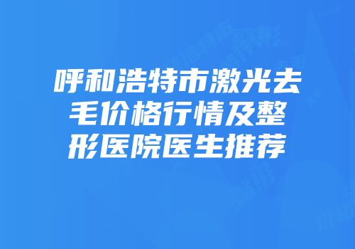 呼和浩特市激光去毛价格行情及整形医院医生推荐