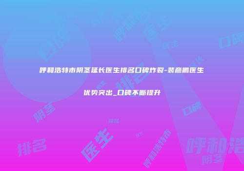 呼和浩特市阴茎延长医生排名口碑炸裂-裴彦鹏医生优势突出_口碑不断提升