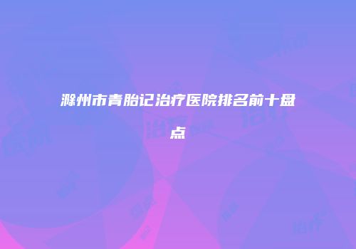 滁州市青胎记治疗医院排名前十盘点