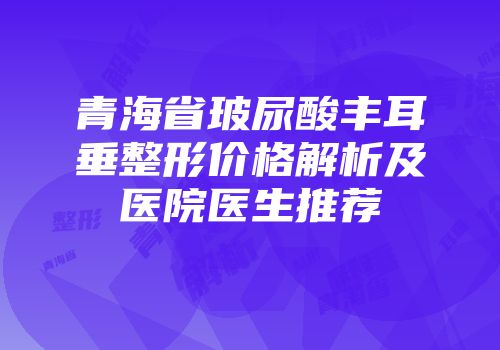 青海省玻尿酸丰耳垂整形价格解析及医院医生推荐