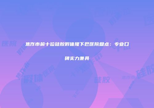 焦作市前十位硅胶假体隆下巴医院盘点：专业口碑实力兼具