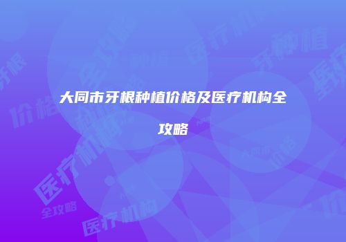 大同市牙根种植价格及医疗机构全攻略