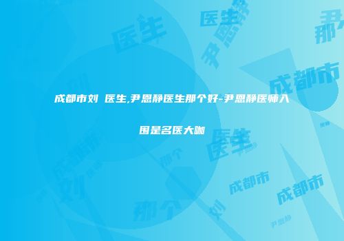 成都市刘祎医生,尹恩静医生那个好-尹恩静医师入围是名医大咖