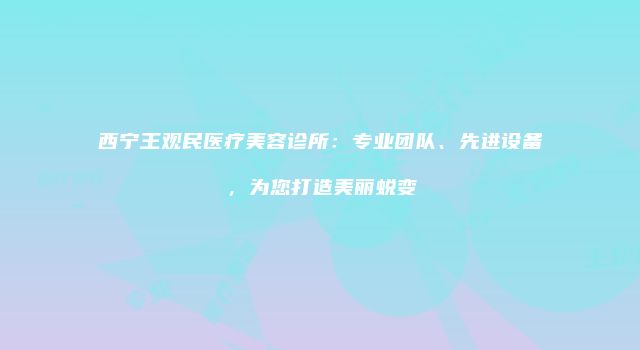 西宁王观民医疗美容诊所：专业团队、先进设备，为您打造美丽蜕变