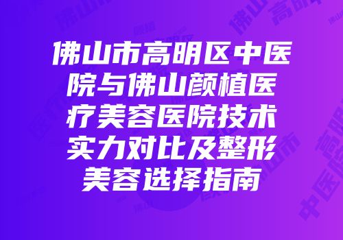 佛山市高明区中医院与佛山颜植医疗美容医院技术实力对比及整形美容选择指南
