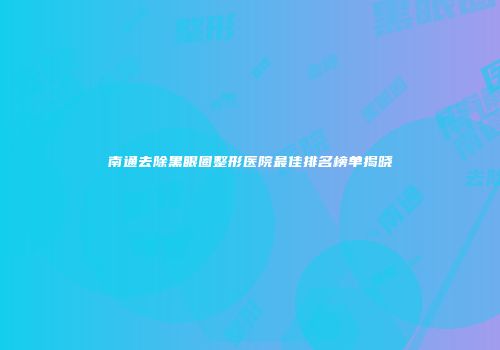 南通去除黑眼圈整形医院最佳排名榜单揭晓
