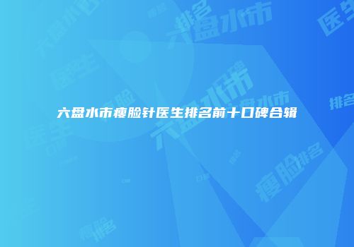 六盘水市瘦脸针医生排名前十口碑合辑