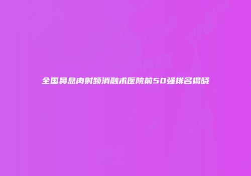 全国鼻息肉射频消融术医院前50强排名揭晓