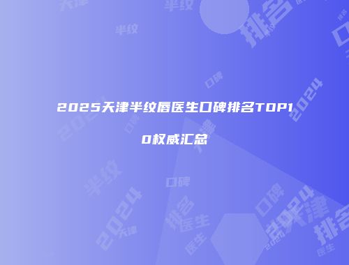 2025天津半纹唇医生口碑排名TOP10权威汇总