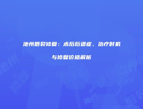 池州唇裂修复：术后后遗症、治疗时机与修复价格解析
