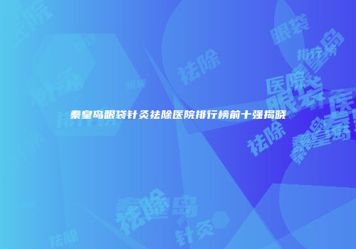 秦皇岛眼袋针灸祛除医院排行榜前十强揭晓