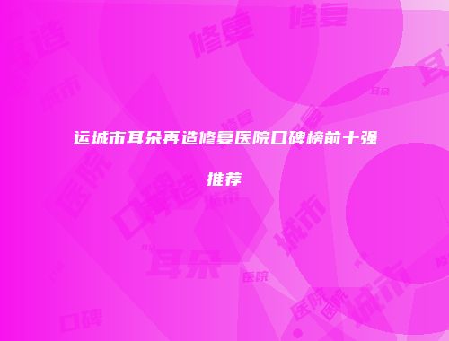 运城市耳朵再造修复医院口碑榜前十强推荐