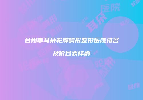 台州市耳朵轮廓畸形整形医院排名及价目表详解