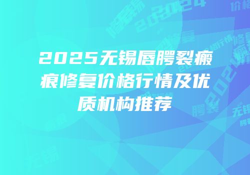 2025无锡唇腭裂瘢痕修复价格行情及优质机构推荐
