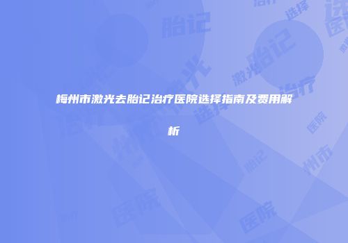 梅州市激光去胎记治疗医院选择指南及费用解析