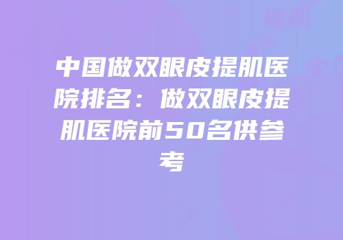 中国做双眼皮提肌医院排名：做双眼皮提肌医院前50名供参考