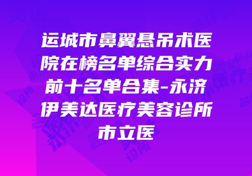 运城市鼻翼悬吊术医院在榜名单综合实力前十名单合集-永济伊美达医疗美容诊所市立医