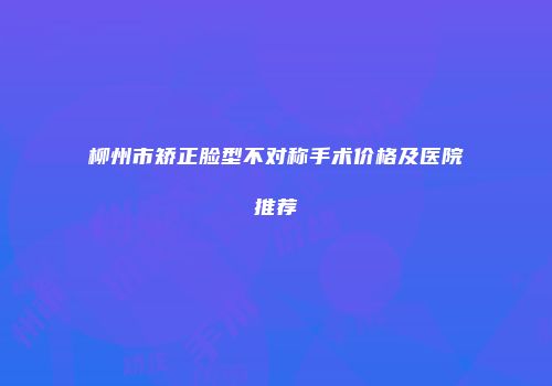 柳州市矫正脸型不对称手术价格及医院推荐