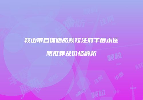 鞍山市自体脂肪颗粒注射丰唇术医院推荐及价格解析