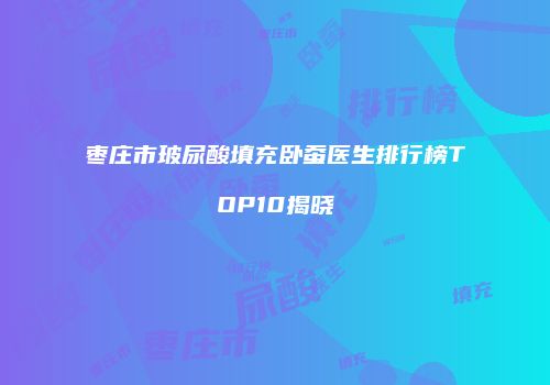 枣庄市玻尿酸填充卧蚕医生排行榜TOP10揭晓