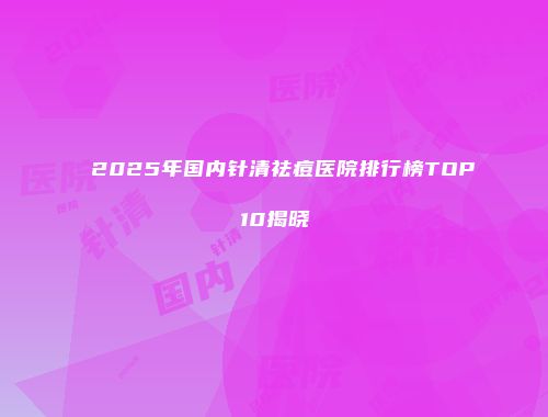 2025年国内针清祛痘医院排行榜TOP10揭晓